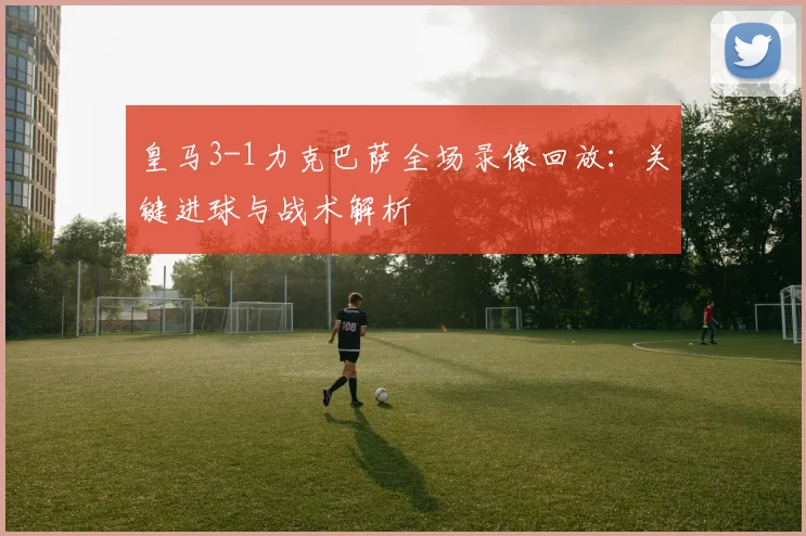 皇马3-1力克巴萨全场录像回放：关键进球与战术解析