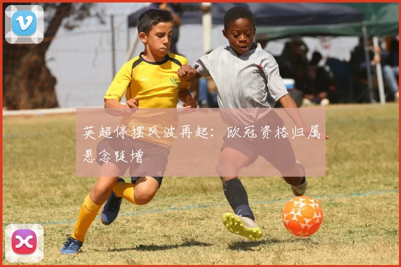 英超停摆风波再起：欧冠资格归属悬念陡增