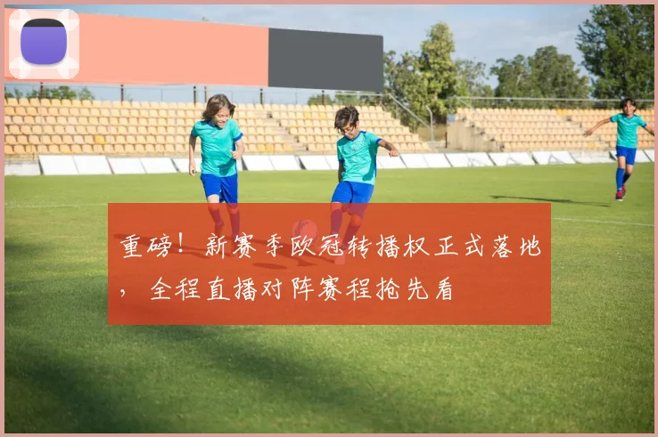 重磅！新赛季欧冠转播权正式落地，全程直播对阵赛程抢先看