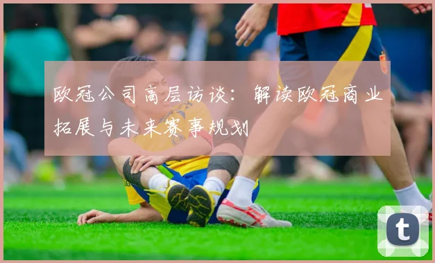 欧冠公司高层访谈：解读欧冠商业拓展与未来赛事规划