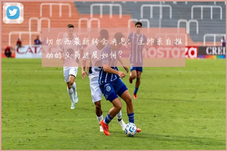 切尔西最新转会消息：主帅亲自推动的交易进展如何？
