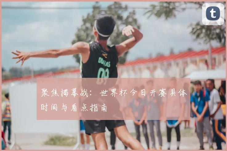 聚焦揭幕战：世界杯今日开赛具体时间与看点指南