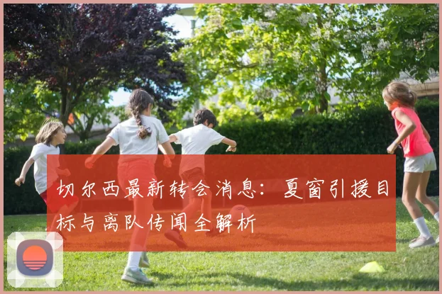 切尔西最新转会消息:夏窗引援目标与离队传闻全解析