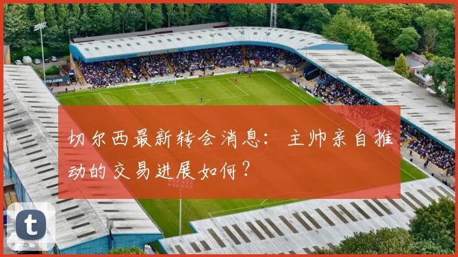 切尔西最新转会消息:主帅亲自推动的交易进展如何?