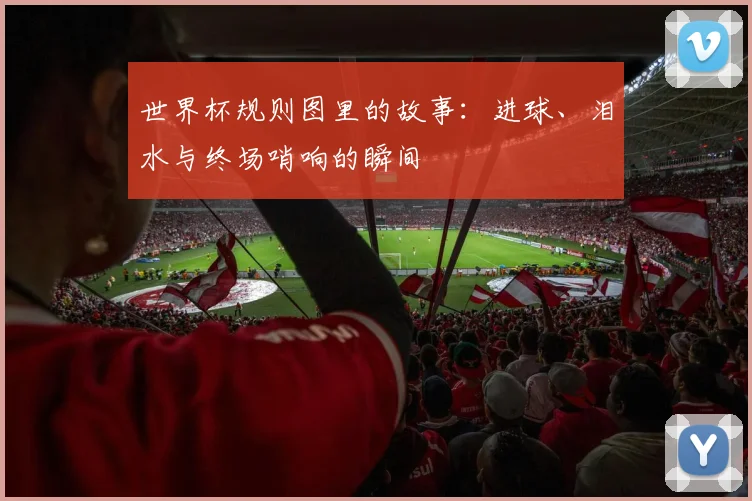 世界杯规则图里的故事：进球、泪水与终场哨响的瞬间