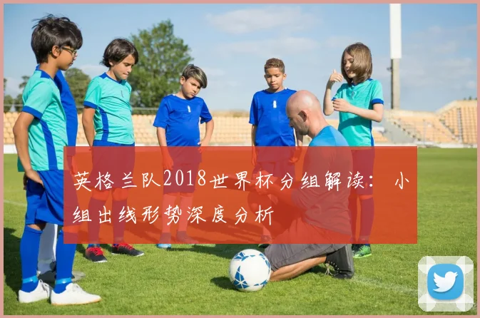 英格兰队2018世界杯分组解读:小组出线形势深度分析