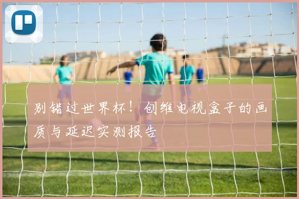 别错过世界杯！创维电视盒子的画质与延迟实测报告