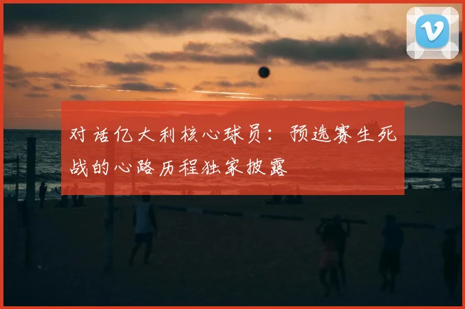 对话亿大利核心球员：预选赛生死战的心路历程独家披露