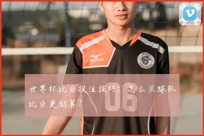 世界杯比分投注技巧：怎么买球队比分更划算？