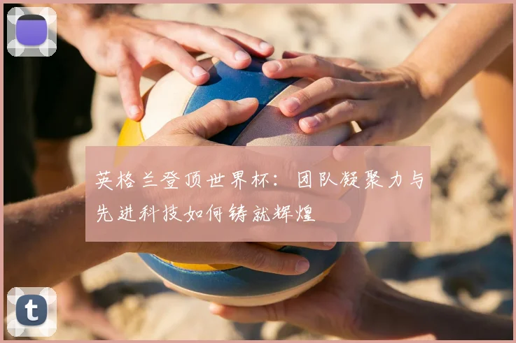 英格兰登顶世界杯:团队凝聚力与先进科技如何铸就辉煌