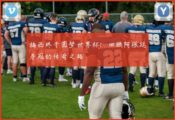 梅西终于圆梦世界杯：回顾阿根廷夺冠的传奇之路