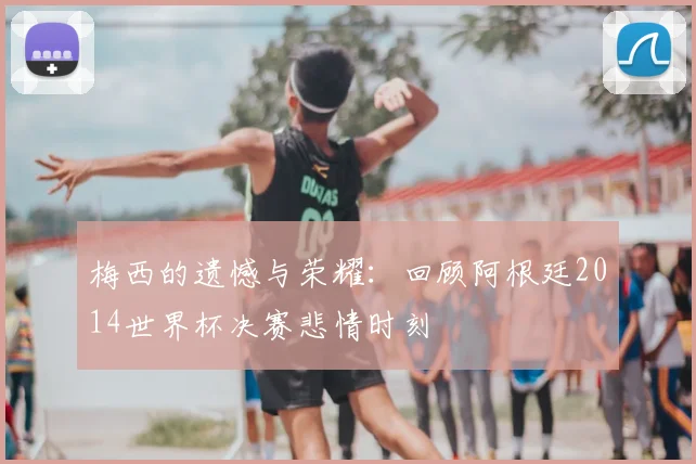 梅西的遗憾与荣耀：回顾阿根廷2014世界杯决赛悲情时刻