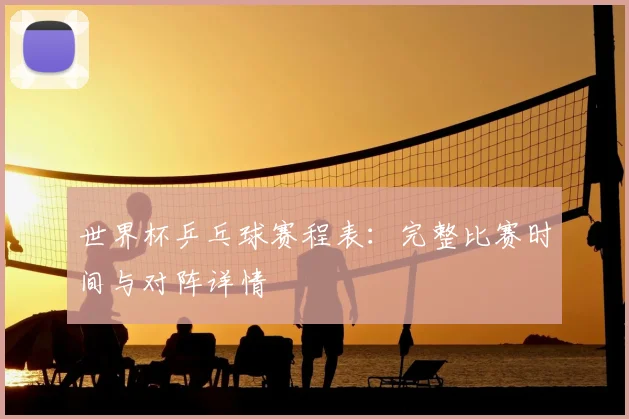 世界杯乒乓球赛程表：完整比赛时间与对阵详情