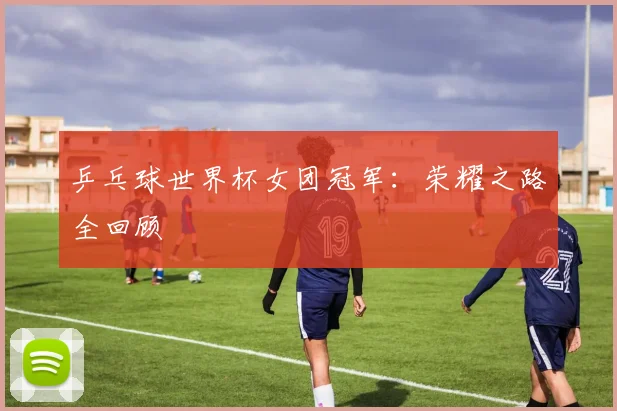 乒乓球世界杯女团冠军：荣耀之路全回顾